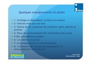 5
Quelques enseignements et pistes
8 avril 2015
- Gérard Marquié - Injep
 1/ Stratèges et dépendants, Surfeurs et rameurs
 2/ Internet mais pas tout seul
 3/ Estime de soi, personnes de confiance, pairs, parents et
proches
 4/ Place des professionnels de l’information des jeunes
 5/Des compétences cachées
 6/ Les métiers en action
 7/ Accompagnement et individualisation
 8/ Croisement des cultures professionnelles et
renouvellement institutionnel
 