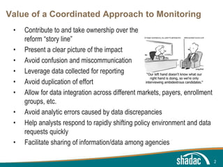 Click to edit Master title style
Click to edit Master text styles
Second level
Third level
Fourth level
Fifth level
Value of a Coordinated Approach to Monitoring
• Contribute to and take ownership over the
reform “story line”
• Present a clear picture of the impact
• Avoid confusion and miscommunication
• Leverage data collected for reporting
• Avoid duplication of effort
• Allow for data integration across different markets, payers, enrollment
groups, etc.
• Avoid analytic errors caused by data discrepancies
• Help analysts respond to rapidly shifting policy environment and data
requests quickly
• Facilitate sharing of information/data among agencies
2
 