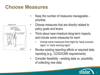 Click to edit Master title style
Click to edit Master text styles
Second level
Third level
Fourth level
Fifth level
Choose Measures
• Keep the number of measures manageable -
prioritize
• Choose measures that are directly related to
policy goals and levers
• Think about near-/medium-/long-term impacts
and include some measures for each
• Include some measures that might be “early success
signs” or “early warning signs”
• Review existing reporting efforts or required data
reporting (e.g., CCIIO/CMS requirements)
• Consider feasibility - existing data vs. possibility
of collecting new data
7
 