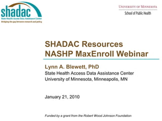 SHADAC ResourcesNASHP MaxEnroll Webinar  Lynn A. Blewett, PhD State Health Access Data Assistance Center  University of Minnesota, Minneapolis, MN January 21, 2010 Funded by a grant from the Robert Wood Johnson Foundation 