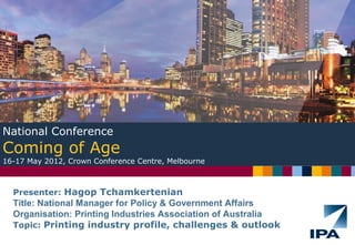 Presenter: Hagop Tchamkertenian
Title: National Manager for Policy & Government Affairs
Organisation: Printing Industries Association of Australia
Topic: Printing industry profile, challenges & outlook
National Conference
Coming of Age
16-17 May 2012, Crown Conference Centre, Melbourne
 