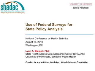 Use of Federal Surveys for State Policy Analysis National Conference on Health Statistics August 17, 2010 Washington, DC Lynn A. Blewett, PhD State Health Access Data Assistance Center (SHADAC) University of Minnesota, School of Public Health Funded by a grant from the Robert Wood Johnson Foundation 
