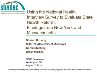 Using the National Health Interview Survey to Evaluate State Health Reform:Findings from New York and Massachusetts  Sharon K. Long SHADAC/University of Minnesota Karen Stockley Urban Institute NCHS Conference Washington, DC August 17, 2010 Funded by the State Health Access Reform Evaluation, a national program of the Robert Wood Johnson Foundation 