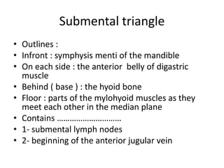 Submental triangle
• Outlines :
• Infront : symphysis menti of the mandible
• On each side : the anterior belly of digastric
muscle
• Behind ( base ) : the hyoid bone
• Floor : parts of the mylohyoid muscles as they
meet each other in the median plane
• Contains …………………………
• 1- submental lymph nodes
• 2- beginning of the anterior jugular vein
 