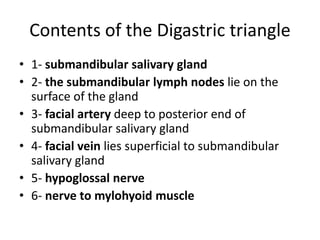 Contents of the Digastric triangle
• 1- submandibular salivary gland
• 2- the submandibular lymph nodes lie on the
surface of the gland
• 3- facial artery deep to posterior end of
submandibular salivary gland
• 4- facial vein lies superficial to submandibular
salivary gland
• 5- hypoglossal nerve
• 6- nerve to mylohyoid muscle
 