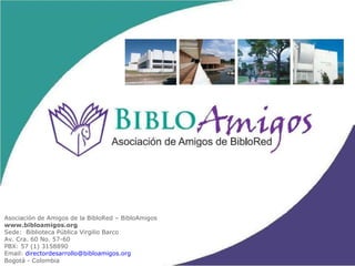 Asociación de Amigos de la BibloRed – BibloAmigos www.bibloamigos.org Sede:  Biblioteca Pública Virgilio Barco Av. Cra. 60 No. 57-60 PBX: 57 (1) 3158890  Email:  [email_address] Bogotá - Colombia 