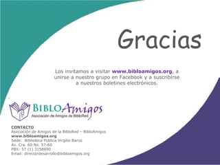 CAMPOS DE ACCIÓN BibloAmigos ha sido un  eficaz aliado  para BibloRed, no sólo porque ha buscado  ingeniosas alternativas de financiación  para el proyecto, sino también porque ha  administrado fondos  económicos que han permitido:  Aumentar las colecciones de las bibliotecas Realizar mejoras tecnológicas Iniciar el proceso de préstamo de libros Apoyar actividades culturales  Financiar proyectos sociales y el crecimiento en infraestructura de la Red 