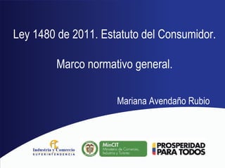 Ley 1480 de 2011. Estatuto del Consumidor.
Marco normativo general.
Mariana Avendaño Rubio
 