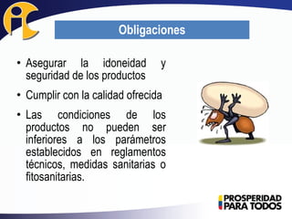 • Asegurar la idoneidad y
seguridad de los productos
• Cumplir con la calidad ofrecida
• Las condiciones de los
productos no pueden ser
inferiores a los parámetros
establecidos en reglamentos
técnicos, medidas sanitarias o
fitosanitarias.
Obligaciones
 