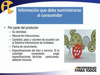 • Por parte del productor:
– Su identidad,
– Manual de instrucciones,
– Cantidad, peso y volumen de acuerdo con
el Sistema Internacional de Unidades,
– Fecha de vencimiento,
– Especificaciones del bien o servicio. Si la
autoridad competente exige
especificaciones técnicas particulares,
deberán incluirse.
Información que debe suministrarse
al consumidor
 