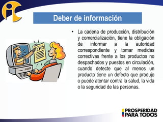 • La cadena de producción, distribución
y comercialización, tiene la obligación
de informar a la autoridad
correspondiente y tomar medidas
correctivas frente a los productos no
despachados y puestos en circulación,
cuando detecte que al menos un
producto tiene un defecto que produjo
o puede atentar contra la salud, la vida
o la seguridad de las personas.
Deber de información
 