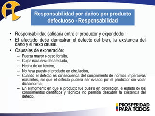 • Responsabilidad solidaria entre el productor y expendedor
• El afectado debe demostrar el defecto del bien, la existencia del
daño y el nexo causal.
• Causales de exoneración:
– Fuerza mayor o caso fortuito,
– Culpa exclusiva del afectado,
– Hecho de un tercero,
– No haya puesto el producto en circulación,
– Cuando el defecto es consecuencia del cumplimiento de normas imperativas
existentes, sin que el defecto pudiera ser evitado por el productor sin violar
dicha norma,
– En el momento en que el producto fue puesto en circulación, el estado de los
conocimientos científicos y técnicos no permitía descubrir la existencia del
defecto.
Responsabilidad por daños por producto
defectuoso - Responsabilidad
 