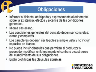 • Informar suficiente, anticipada y expresamente al adherente
sobre la existencia, efectos y alcance de las condiciones
generales.
• Idioma castellano.
• Las condiciones generales del contrato deben ser concretas,
claras y completas.
• Los caracteres deberán ser legibles a simple vista y no incluir
espacios en blanco.
• No puede incluir clausulas que permitan al productor o
proveedor modificar unilateralmente el contrato o sustraerse
del cumplimiento de sus obligaciones.
• Están prohibidas las clausulas abusivas
Obligaciones
 