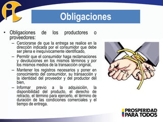 • Obligaciones de los productores o
proveedores:
– Cerciorarse de que la entrega se realice en la
dirección indicada por el consumidor que debe
ser plena e inequívocamente identificado,
– Permitir que el consumidor haga reclamaciones
y devoluciones en los mismos términos y por
los mismos medios de la transacción original,
– Mantener los registros necesarios y poner en
conocimiento del consumidor, su transacción y
la identidad del proveedor y del productor del
bien,
– Informar previo a la adquisición, la
disponibilidad del producto, el derecho de
retracto, el término para ejercerlo, el término de
duración de las condiciones comerciales y el
tiempo de entrega.
Obligaciones
 