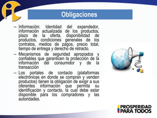 – Información: Identidad del expendedor,
información actualizada de los productos,
plazo de la oferta, disponibilidad de
productos, condiciones generales de los
contratos, medios de pagos, precio total,
tiempo de entrega y derecho de retracto.
– Mecanismos de seguridad apropiados y
confiables que garanticen la protección de la
información del consumidor y de la
transacción
– Los portales de contacto (plataformas
electrónicas en donde se compran y venden
productos) tienen la obligación de exigir a sus
oferentes información que permita su
identificación y contacto, la cual debe estar
disponible para los compradores y las
autoridades.
33
Obligaciones
 
