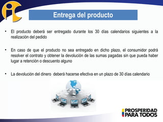• El producto deberá ser entregado durante los 30 días calendarios siguientes a la
realización del pedido
• En caso de que el producto no sea entregado en dicho plazo, el consumidor podrá
resolver el contrato y obtener la devolución de las sumas pagadas sin que pueda haber
lugar a retención o descuento alguno
• La devolución del dinero deberá hacerse efectiva en un plazo de 30 días calendario
34
Entrega del producto
 