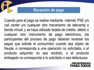 Cuando para el pago se realice mediante internet, PSE y/o
call center y/o cualquier otro mecanismo de televenta o
tienda virtual, y se haya utilizado tarjeta de crédito, débito o
cualquier otro instrumento de pago electrónico, los
participantes del proceso de pago deberán reversar los
pagos que solicite el consumidor cuando sea objeto de
fraude, o corresponda a una operación no solicitada, o el
producto adquirido no sea recibido, o el producto
entregado no corresponda a lo solicitado o sea defectuoso
35
Reversión de pago
 