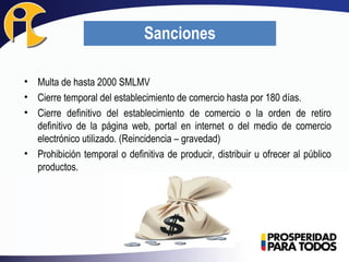 • Multa de hasta 2000 SMLMV
• Cierre temporal del establecimiento de comercio hasta por 180 días.
• Cierre definitivo del establecimiento de comercio o la orden de retiro
definitivo de la página web, portal en internet o del medio de comercio
electrónico utilizado. (Reincidencia – gravedad)
• Prohibición temporal o definitiva de producir, distribuir u ofrecer al público
productos.
Sanciones
 