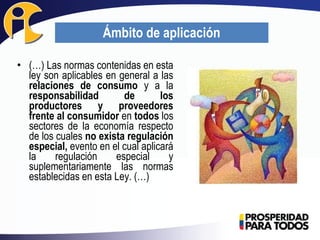 • (…) Las normas contenidas en esta
ley son aplicables en general a las
relaciones de consumo y a la
responsabilidad de los
productores y proveedores
frente al consumidor en todos los
sectores de la economía respecto
de los cuales no exista regulación
especial, evento en el cual aplicará
la regulación especial y
suplementariamente las normas
establecidas en esta Ley. (…)
Ámbito de aplicación
 
