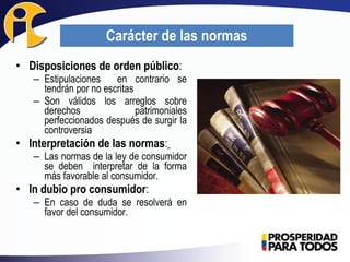 • Disposiciones de orden público:
– Estipulaciones en contrario se
tendrán por no escritas
– Son válidos los arreglos sobre
derechos patrimoniales
perfeccionados después de surgir la
controversia
• Interpretación de las normas:
– Las normas de la ley de consumidor
se deben interpretar de la forma
más favorable al consumidor.
• In dubio pro consumidor:
– En caso de duda se resolverá en
favor del consumidor.
Carácter de las normas
 