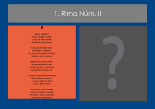 1. Rima Núm. II II Saeta voladora cruza, arrojada al azar y que no sabe dónde temblando se clavará; hoja que del árbol seca  arrebata el vendaval, sin que nadie acierte el surco donde el polvo volverá; gigante ola que el viento riza yempuja en el mar, y rueda y pasa, y se ignora qué playa buscando va; luz que en cercos temblorosos brilla próxima a expirar, y que no sabe de ellos cuál el último será; eso soy yo, que al acaso cruzo el mundo sin pensar de dónde vengo ni adónde mis pasos me llevarán. 