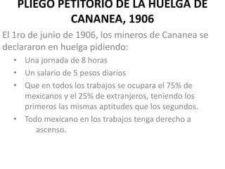 PLIEGO PETITORIO DE LA HUELGA DE
CANANEA, 1906
El 1ro de junio de 1906, los mineros de Cananea se
declararon en huelga pidiendo:
• Una jornada de 8 horas
• Un salario de 5 pesos diarios
• Que en todos los trabajos se ocupara el 75% de
mexicanos y el 25% de extranjeros, teniendo los
primeros las mismas aptitudes que los segundos.
• Todo mexicano en los trabajos tenga derecho a
ascenso.

 