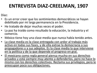 ENTREVISTA DIAZ-CREELMAN, 1907
Díaz:
• Es un error creer que los sentimientos democráticos se hayan
debilitado por mi larga permanencia en la Presidencia.
• He tratado de dejar muchas veces el poder.
• La paz ha traído como resultado la educación, la industria y el
comercio.
• México tiene hoy una clase media que nunca había tenido antes.
• La clase media es la clase entregada con ardor al trabajo más
activo en todas sus fases, y de ella extrae la democracia a sus
propagadores y a sus adeptos. Es la clase media la que interviene
en la política y de la que depende el progreso en gral.
• El mexicano como regla general piensa mucho en sus derechos
privados y está siempre muy atento a defenderlos, pero no hace lo
mismo con los derechos colectivos. Reclama sus privilegios, pero le
preocupan poco sus obligaciones.

 