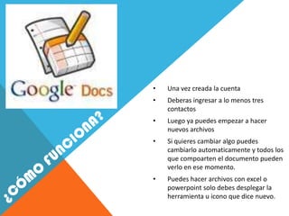 •   Una vez creada la cuenta
•   Deberas ingresar a lo menos tres
    contactos
•   Luego ya puedes empezar a hacer
    nuevos archivos
•   Si quieres cambiar algo puedes
    cambiarlo automaticamente y todos los
    que compoarten el documento pueden
    verlo en ese momento.
•   Puedes hacer archivos con excel o
    powerpoint solo debes desplegar la
    herramienta u icono que dice nuevo.
 