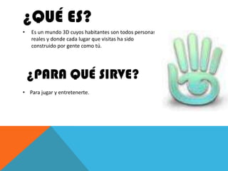 ¿QUÉ ES?
•   Es un mundo 3D cuyos habitantes son todos personas
    reales y donde cada lugar que visitas ha sido
    construido por gente como tú.




    ¿PARA QUÉ SIRVE?
• Para jugar y entretenerte.
 