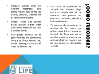 ¿CÓMO FUNCIONA?
•   Después puedes elegir un        •   Esta será tu apariencia en
    nombre      mostrado,    que        Second Life. Puedes elegir
    estará visible para todos los       entre una amplia selección de
    demás usuarios, además de           avatares, que pueden ser
    tu nombre de usuario.               personas, animales, robots e
•   Puedes elegir una cuenta            incluso vehículos.
    básica gratuita o bien crear    •   Tu nombre de usuario es el
    una cuenta Premium por solo         nombre de la cuenta que
    6 dólares al mes.                   utilizas para iniciar sesión en
•   Para poder disfrutar de la          Second Life. Tiene que ser un
    gran variedad de contenidos         nombre único, de manera que
    3D que te ofrece Second Life,       procura elegir un nombre que
    debes descargar e instalar el       no sea común ni demasiado
    Visor de Second Life.               sencillo.
 