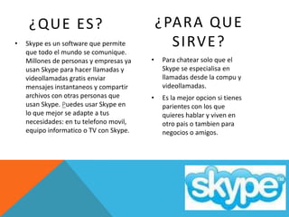 ¿QUE ES?                                ¿PARA QUE
•   Skype es un software que permite           SIRVE?
    que todo el mundo se comunique.
    Millones de personas y empresas ya   •   Para chatear solo que el
    usan Skype para hacer llamadas y         Skype se especialisa en
    videollamadas gratis enviar              llamadas desde la compu y
    mensajes instantaneos y compartir        videollamadas.
    archivos con otras personas que      •   Es la mejor opcion si tienes
    usan Skype. Puedes usar Skype en         parientes con los que
    lo que mejor se adapte a tus             quieres hablar y viven en
    necesidades: en tu telefono movil,       otro pais o tambien para
    equipo informatico o TV con Skype.       negocios o amigos.
 