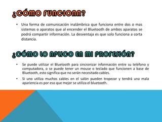 • Una forma de comunicación inalámbrica que funciona entre dos o mas
  sistemas o aparatos que al encender el Bluetooth de ambos aparatos se
  podrá compartir información. La desventaja es que solo funciona a corta
  distancia.




•   Se puede utilizar el Bluetooth para sincronizar información entre su teléfono y
    computadora, o se puede tener un mouse o teclado que funcionen a base de
    Bluetooth, esto significa que no serán necesitado cables.
•   Si uno utiliza muchos cables en el salón pueden tropezar y tendrá una mala
    apariencia es por eso que mejor se utiliza el bluetooth.
 