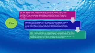 Ártico
Es el más pequeño y más septentrional de los océanos del planeta. Rodea al Polo
Norte y se extiende al norte de Europa, Asia y América. Ocupa una extensión de unos
14.100.000 km² y las profundidades de este océano oscilan entre los 2.000 m y 4.000 m
en la región central, y los 100 m en la plataforma continental; siendo su media de
unos 1.500 m.
Este océano limita con la parte norte del Atlántico, recibiendo grandes masas de
agua a través del estrecho de Fram y el mar de Barents. Está limitado por el
estrecho de Bering, entre Rusia y Alaska, que lo separa del Pacífico; por la costa
norte de Alaska y Canadá. También limita con el litoral septentrional de Europa y
Asia.
Según estudios realizados por especialistas de la Universidad de Oxford (Reino
Unido) y del Instituto Real de Holanda para la Investigación Marina, el océano
Ártico gozaba, hace unos setenta millones de años, de temperaturas similares a las
que hoy día se encuentran en el Mar Mediterráneo, con mediciones de unos 15 °C;
y temperaturas de unos 20 °C hace unos veinte millones de años.
 