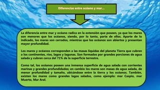 Diferencias entre océano y mar…
La diferencia entre mar y océano radica en la extensión que poseen, ya que los mares
son menores que los océanos, siendo, por lo tanto, parte de ellos. Aparte de lo
indicado, los mares son cerrados, mientras que los océanos son abiertos y presentan
mayor profundidad.
Los mares y océanos corresponden a las masas líquidas del planeta Tierra que cubren
a los continentes, ríos, lagos y lagunas. Son formados por grandes porciones de agua
salada y cubren cerca del 71% de la superficie terrestre.
Como tal, los océanos poseen una inmensa superficie de agua salada con corrientes
marinas y grandes profundidades; en cambio los mares son masas de agua salada, de
menor profundidad y tamaño, ubicándose entre la tierra y los océanos. También,
existen los mares como grandes lagos salados, como ejemplo: mar Caspio, mar
Muerto, Mar Aral.
 