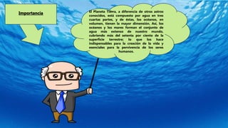 El Planeta Tierra, a diferencia de otros astros
conocidos, está compuesto por agua en tres
cuartas partes, y de éstas, los océanos, en
volumen, tienen la mayor dimensión. Así, los
océanos y los mares forman el conjunto de
agua más extenso de nuestro mundo,
cubriendo más del setenta por ciento de la
superficie terrestre; lo que los hace
indispensables para la creación de la vida y
esenciales para la pervivencia de los seres
humanos.
Importancia
 