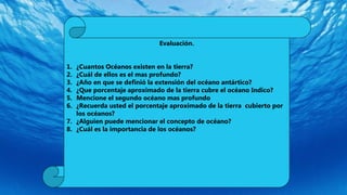 Evaluación.
1. ¿Cuantos Océanos existen en la tierra?
2. ¿Cuál de ellos es el mas profundo?
3. ¿Año en que se definió la extensión del océano antártico?
4. ¿Que porcentaje aproximado de la tierra cubre el océano Indico?
5. Mencione el segundo océano mas profundo
6. ¿Recuerda usted el porcentaje aproximado de la tierra cubierto por
los océanos?
7. ¿Alguien puede mencionar el concepto de océano?
8. ¿Cuál es la importancia de los océanos?
 