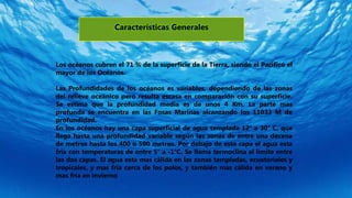 Características Generales
Los océanos cubren el 71 % de la superficie de la Tierra, siendo el Pacifico el
mayor de los Océanos.
Las Profundidades de los océanos es variables, dependiendo de las zonas
del relieve oceánico pero resulta escasa en comparación con su superficie.
Se estima que la profundidad media es de unos 4 Km. La parte mas
profunda se encuentra en las Fosas Marinas alcanzando los 11033 M de
profundidad.
En los océanos hay una capa superficial de agua templada 12° a 30° C, que
llega hasta una profundidad variable según las zonas de entre una decena
de metros hasta los 400 o 500 metros. Por debajo de esta capa el agua esta
fría con temperaturas de entre 5° a -1°C. Se llama termoclina al limite entre
las dos capas. El agua esta mas cálida en las zonas templadas, ecuatoriales y
tropicales, y mas fría cerca de los polos, y también mas cálida en verano y
mas fría en invierno
 