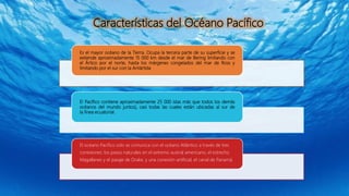 Es el mayor océano de la Tierra. Ocupa la tercera parte de su superficie y se
extiende aproximadamente 15 000 km desde el mar de Bering limitando con
el Ártico por el norte, hasta los márgenes congelados del mar de Ross y
limitando por el sur con la Antártida.
El Pacífico contiene aproximadamente 25 000 islas más que todos los demás
océanos del mundo juntos), casi todas las cuales están ubicadas al sur de
la línea ecuatorial.
El océano Pacífico solo se comunica con el océano Atlántico a través de tres
conexiones: los pasos naturales en el extremo austral americano, el estrecho
Magallanes y el pasaje de Drake, y una conexión artificial, el canal de Panamá.
Características del Océano Pacífico
 