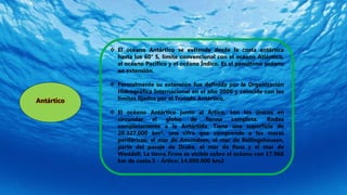 Antártico
 El océano Antártico se extiende desde la costa antártica
hasta los 60° S, límite convencional con el océano Atlántico,
el océano Pacífico y el océano Índico. Es el penúltimo océano
en extensión.
 Formalmente su extensión fue definida por la Organización
Hidrográfica Internacional en el año 2000 y coincide con los
límites fijados por el Tratado Antártico.
 El océano Antártico junto al Ártico, son los únicos en
circundar el globo de forma completa. Rodea
completamente a la Antártida. Tiene una superficie de
20.327.000 km², una cifra que comprende a los mares
periféricos: el mar de Amundsen, el mar de Bellingshausen,
parte del pasaje de Drake, el mar de Ross y el mar de
Weddell. La tierra firme es visible sobre el océano con 17.968
km de costa.5 - Ártico: 14.090.000 km2
 