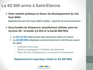 La 4G 800 arrive à Saint-Etienne
   Forte volonté politique en faveur du développement du très




                                                                       Agence Nationale des Fréquences
    haut débit
    Déploiement du très haut débit mobile = priorité du Gouvernement

   Deux bandes de fréquences actuellement utilisées pour les
    services 4G : la bande 2,6 GHz et la bande 800 MHz

      La 4G 2,6 GHz déjà lancée dans plusieurs villes en France
      La 4G 800 MHz déployée commercialement à St-Etienne avant
       fin 2013
         - Couverture plus large
         - Meilleure propagation à l’intérieur des bâtiments
         - Moins de sites à déployer pour une couverture équivalente

         Déploiement tri-opérateur inédit en 4G 800 MHz                       2
 
