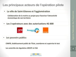 Les principaux acteurs de l’opération pilote




                                                                           Agence Nationale des Fréquences
    Collaboration de la mairie au projet pour favoriser l’attractivité
    économique de son territoire




  L’ANFR, établissement public de l’Etat, coordonne et supervise le test

  Les autorités de régulation ARCEP et CSA                                        4
 
