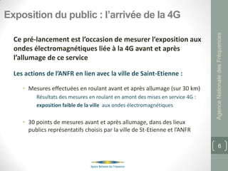 Exposition du public : l’arrivée de la 4G




                                                                                Agence Nationale des Fréquences
  Ce pré-lancement est l’occasion de mesurer l’exposition aux
  ondes électromagnétiques liée à la 4G avant et après
  l’allumage de ce service

  Les actions de l’ANFR en lien avec la ville de Saint-Etienne :

     • Mesures effectuées en roulant avant et après allumage (sur 30 km)
          Résultats des mesures en roulant en amont des mises en service 4G :
          exposition faible de la ville aux ondes électromagnétiques


     • 30 points de mesures avant et après allumage, dans des lieux
       publics représentatifs choisis par la ville de St-Etienne et l’ANFR

                                                                                       6
 