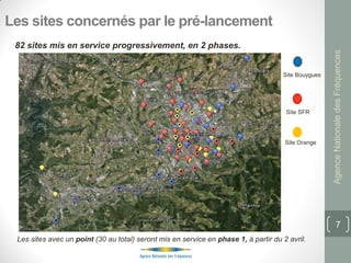 Les sites concernés par le pré-lancement
 82 sites mis en service progressivement, en 2 phases.




                                                                                                     Agence Nationale des Fréquences
                                                                                     Site Bouygues




                                                                                      Site SFR




                                                                                      Site Orange




                                                                                                            7
 Les sites avec un point (30 au total) seront mis en service en phase 1, à partir du 2 avril.
 