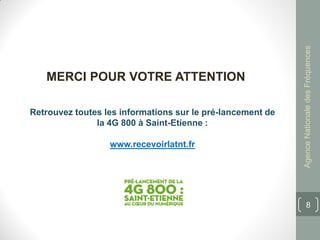 Agence Nationale des Fréquences
   MERCI POUR VOTRE ATTENTION

Retrouvez toutes les informations sur le pré-lancement de
               la 4G 800 à Saint-Etienne :

                  www.recevoirlatnt.fr




                                                                   8
 