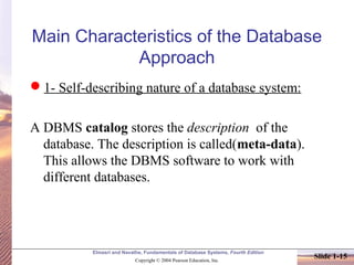 Elmasri and Navathe, Fundamentals of Database Systems, Fourth Edition
Copyright © 2004 Pearson Education, Inc.
Slide 1-15
Main Characteristics of the Database
Approach
1- Self-describing nature of a database system:
A DBMS catalog stores the description of the
database. The description is called(meta-data).
This allows the DBMS software to work with
different databases.
 