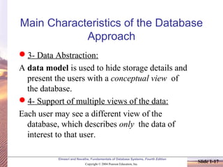 Elmasri and Navathe, Fundamentals of Database Systems, Fourth Edition
Copyright © 2004 Pearson Education, Inc.
Slide 1-17
Main Characteristics of the Database
Approach
3- Data Abstraction:
A data model is used to hide storage details and
present the users with a conceptual view of
the database.
4- Support of multiple views of the data:
Each user may see a different view of the
database, which describes only the data of
interest to that user.
 