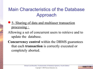 Elmasri and Navathe, Fundamentals of Database Systems, Fourth Edition
Copyright © 2004 Pearson Education, Inc.
Slide 1-18
Main Characteristics of the Database
Approach
5- Sharing of data and multiuser transaction
processing :
Allowing a set of concurrent users to retrieve and to
update the database.
Concurrency control within the DBMS guarantees
that each transaction is correctly executed or
completely aborted.
 