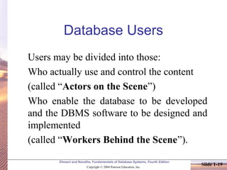 Elmasri and Navathe, Fundamentals of Database Systems, Fourth Edition
Copyright © 2004 Pearson Education, Inc.
Slide 1-19
Database Users
Users may be divided into those:
Who actually use and control the content
(called “Actors on the Scene”)
Who enable the database to be developed
and the DBMS software to be designed and
implemented
(called “Workers Behind the Scene”).
 