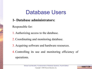 Elmasri and Navathe, Fundamentals of Database Systems, Fourth Edition
Copyright © 2004 Pearson Education, Inc.
Slide 1-20
Database Users
1- Database administrators:
Responsible for:
1. Authorizing access to the database.
2. Coordinating and monitoring database.
3. Acquiring software and hardware resources.
4. Controlling its use and monitoring efficiency of
operations.
 