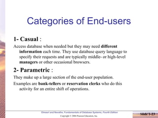 Elmasri and Navathe, Fundamentals of Database Systems, Fourth Edition
Copyright © 2004 Pearson Education, Inc.
Slide 1-23
Categories of End-users
1- Casual :
Access database when needed but they may need different
information each time. They use database query language to
specify their requests and are typically middle- or high-level
managers or other occasional browsers.
2- Parametric :
They make up a large section of the end-user population.
Examples are bank-tellers or reservation clerks who do this
activity for an entire shift of operations.
 